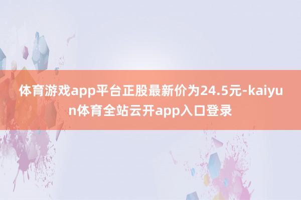 体育游戏app平台正股最新价为24.5元-kaiyun体育全站云开app入口登录