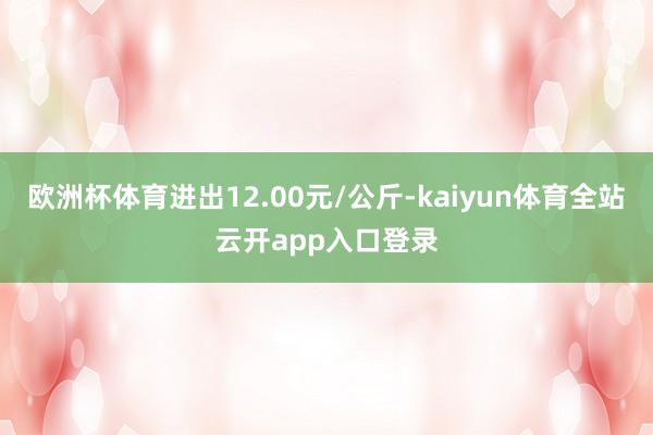 欧洲杯体育进出12.00元/公斤-kaiyun体育全站云开app入口登录