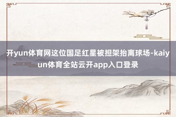 开yun体育网这位国足红星被担架抬离球场-kaiyun体育全站云开app入口登录