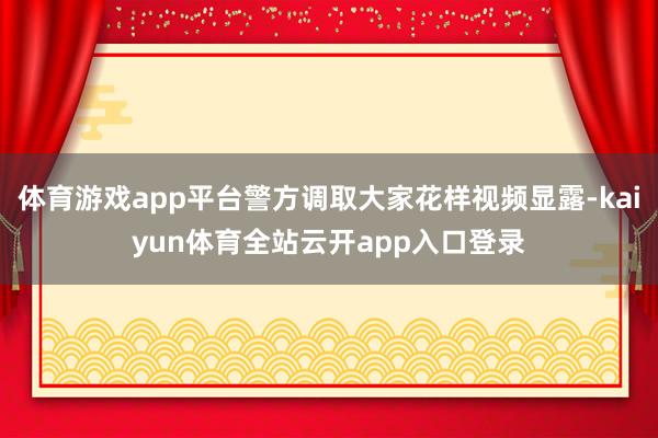 体育游戏app平台警方调取大家花样视频显露-kaiyun体育全站云开app入口登录