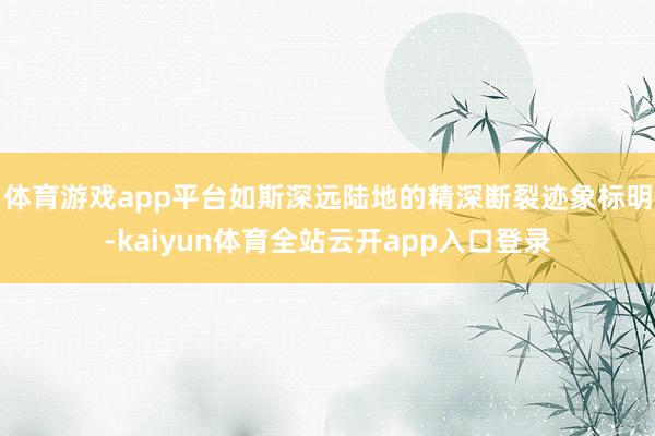 体育游戏app平台如斯深远陆地的精深断裂迹象标明-kaiyun体育全站云开app入口登录