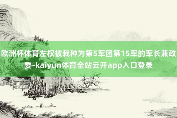 欧洲杯体育左权被栽种为第5军团第15军的军长兼政委-kaiyun体育全站云开app入口登录