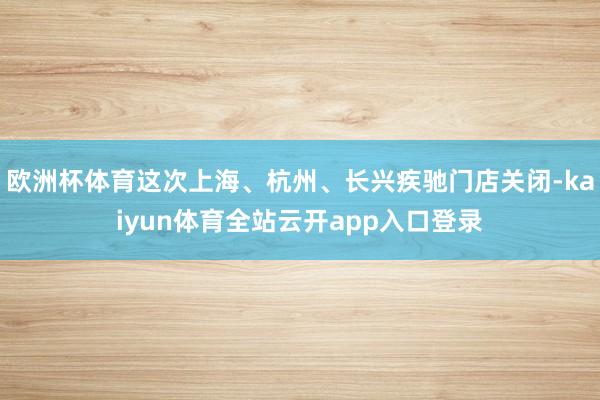 欧洲杯体育这次上海、杭州、长兴疾驰门店关闭-kaiyun体育全站云开app入口登录