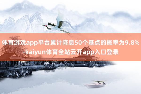 体育游戏app平台累计降息50个基点的概率为9.8%-kaiyun体育全站云开app入口登录