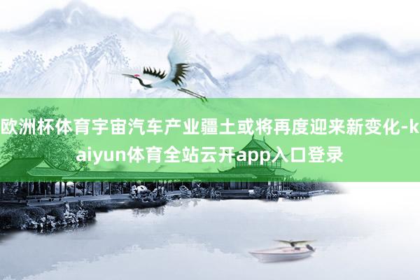 欧洲杯体育宇宙汽车产业疆土或将再度迎来新变化-kaiyun体育全站云开app入口登录
