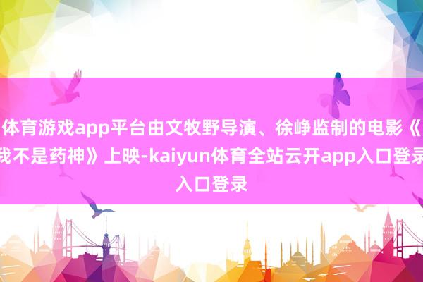 体育游戏app平台由文牧野导演、徐峥监制的电影《我不是药神》上映-kaiyun体育全站云开app入口登录