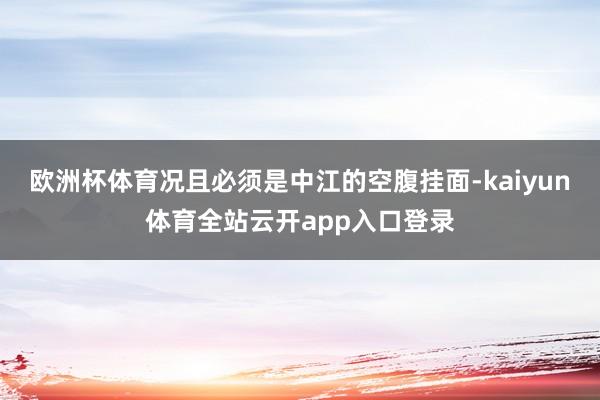 欧洲杯体育况且必须是中江的空腹挂面-kaiyun体育全站云开app入口登录