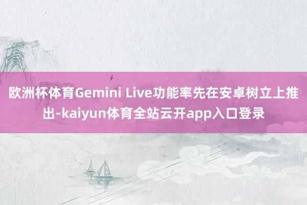 欧洲杯体育Gemini Live功能率先在安卓树立上推出-kaiyun体育全站云开app入口登录