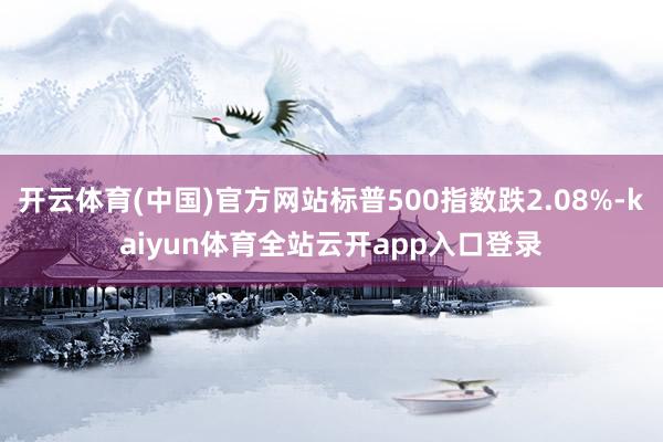 开云体育(中国)官方网站标普500指数跌2.08%-kaiyun体育全站云开app入口登录