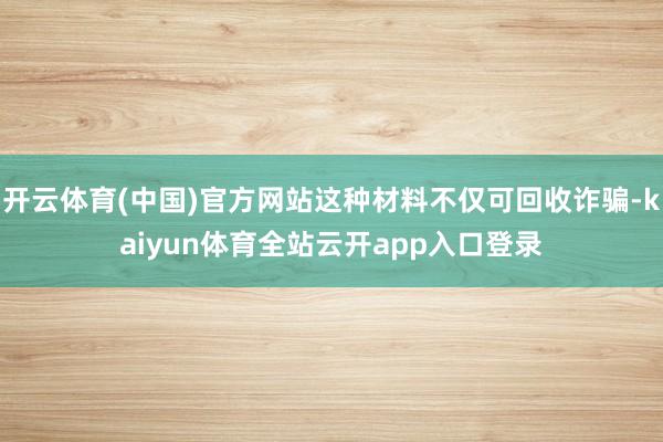 开云体育(中国)官方网站这种材料不仅可回收诈骗-kaiyun体育全站云开app入口登录
