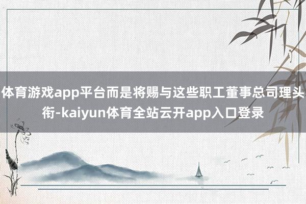 体育游戏app平台而是将赐与这些职工董事总司理头衔-kaiyun体育全站云开app入口登录