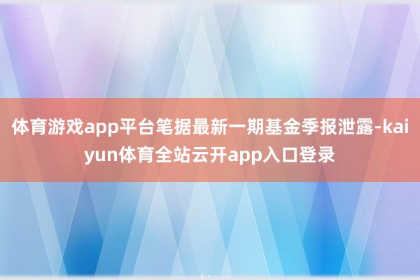 体育游戏app平台笔据最新一期基金季报泄露-kaiyun体育全站云开app入口登录