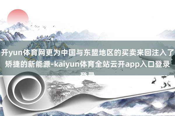 开yun体育网更为中国与东盟地区的买卖来回注入了矫捷的新能源-kaiyun体育全站云开app入口登录
