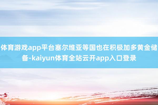 体育游戏app平台塞尔维亚等国也在积极加多黄金储备-kaiyun体育全站云开app入口登录