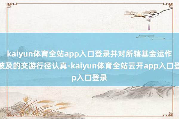 kaiyun体育全站app入口登录并对所辖基金运作中波及的交游行径认真-kaiyun体育全站云开app入口登录