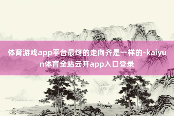 体育游戏app平台最终的走向齐是一样的-kaiyun体育全站云开app入口登录