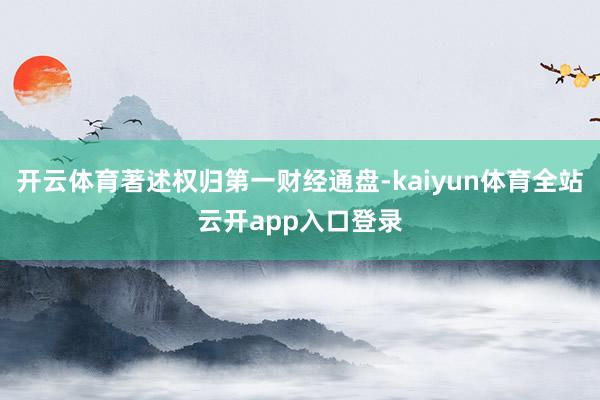 开云体育著述权归第一财经通盘-kaiyun体育全站云开app入口登录