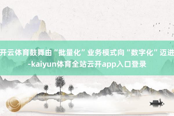 开云体育鼓舞由“批量化”业务模式向“数字化”迈进-kaiyun体育全站云开app入口登录