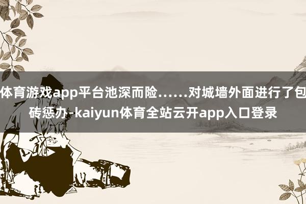 体育游戏app平台池深而险……对城墙外面进行了包砖惩办-kaiyun体育全站云开app入口登录