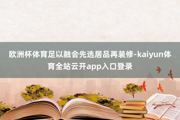 欧洲杯体育足以融会先选居品再装修-kaiyun体育全站云开app入口登录