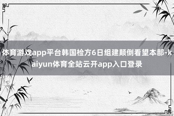 体育游戏app平台韩国检方6日组建颠倒看望本部-kaiyun体育全站云开app入口登录