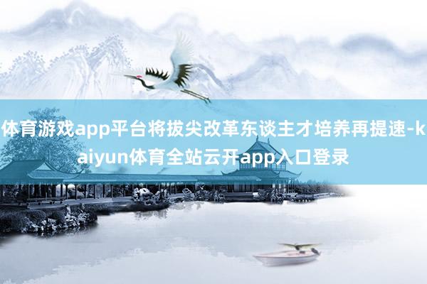 体育游戏app平台将拔尖改革东谈主才培养再提速-kaiyun体育全站云开app入口登录