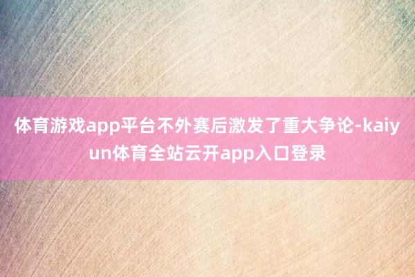 体育游戏app平台不外赛后激发了重大争论-kaiyun体育全站云开app入口登录