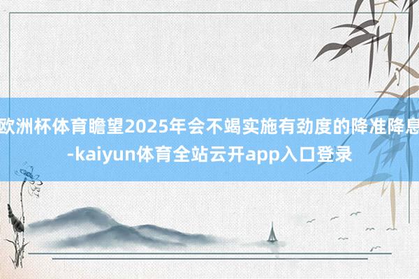 欧洲杯体育瞻望2025年会不竭实施有劲度的降准降息-kaiyun体育全站云开app入口登录