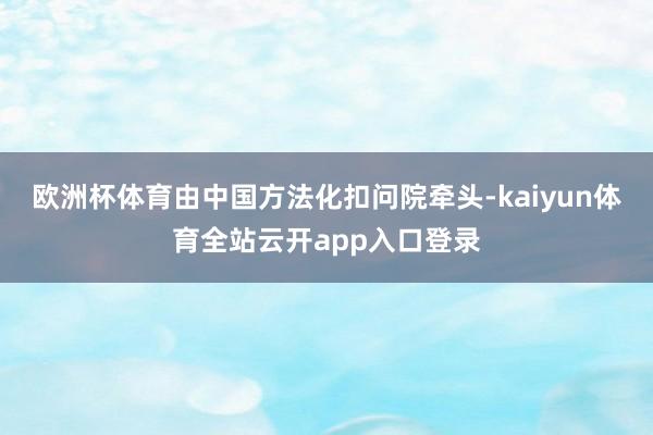 欧洲杯体育由中国方法化扣问院牵头-kaiyun体育全站云开app入口登录