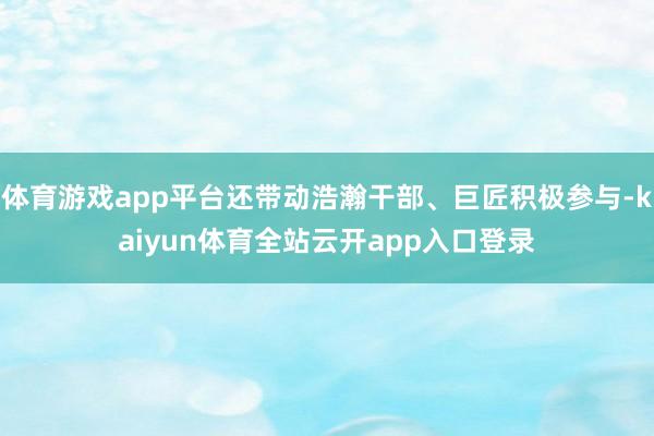 体育游戏app平台还带动浩瀚干部、巨匠积极参与-kaiyun体育全站云开app入口登录