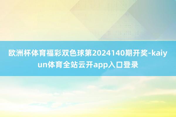 欧洲杯体育福彩双色球第2024140期开奖-kaiyun体育全站云开app入口登录