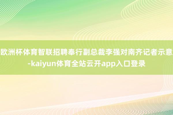欧洲杯体育　　智联招聘奉行副总裁李强对南齐记者示意-kaiyun体育全站云开app入口登录