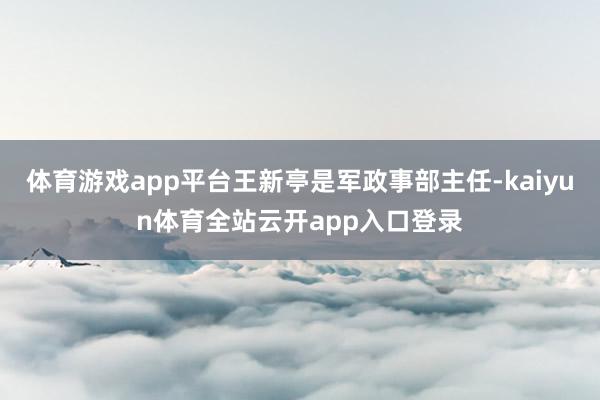 体育游戏app平台王新亭是军政事部主任-kaiyun体育全站云开app入口登录