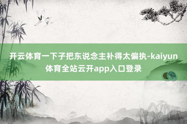 开云体育一下子把东说念主补得太偏执-kaiyun体育全站云开app入口登录