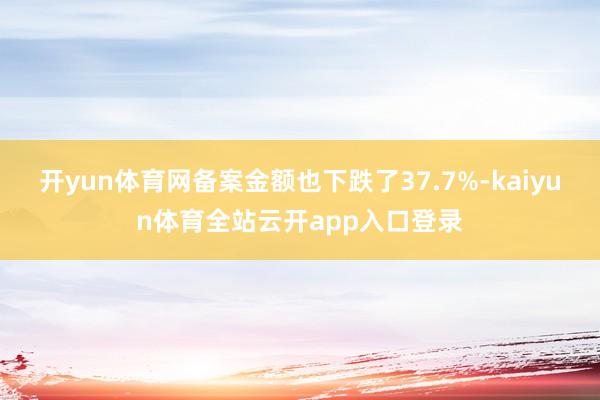 开yun体育网备案金额也下跌了37.7%-kaiyun体育全站云开app入口登录