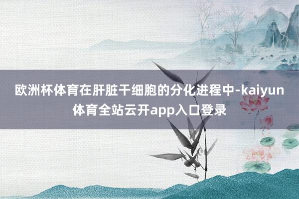 欧洲杯体育在肝脏干细胞的分化进程中-kaiyun体育全站云开app入口登录
