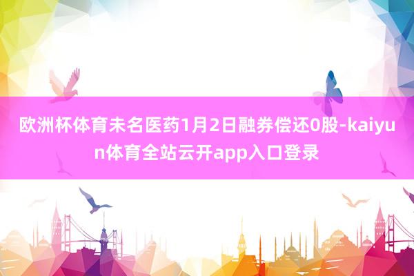 欧洲杯体育未名医药1月2日融券偿还0股-kaiyun体育全站云开app入口登录