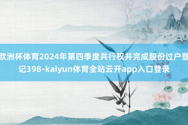 欧洲杯体育2024年第四季度共行权并完成股份过户登记398-kaiyun体育全站