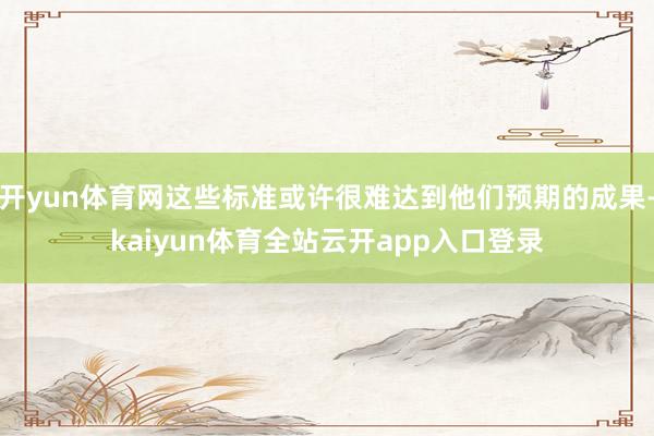 开yun体育网这些标准或许很难达到他们预期的成果-kaiyun体育全站云开app