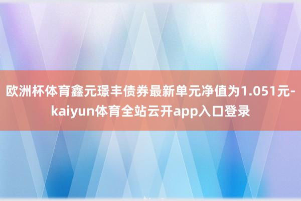 欧洲杯体育鑫元璟丰债券最新单元净值为1.051元-kaiyun体育全站云开app