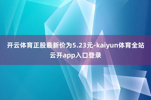 开云体育正股最新价为5.23元-kaiyun体育全站云开app入口登录