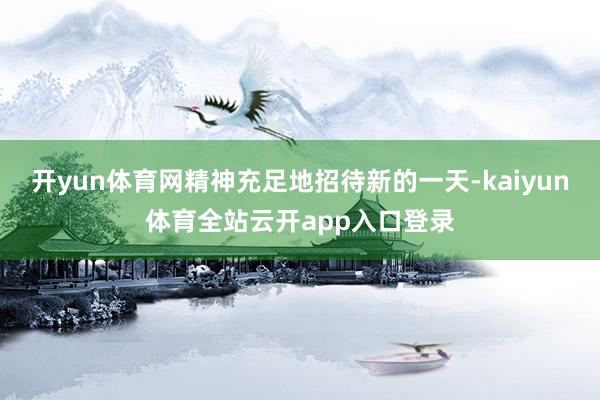 开yun体育网精神充足地招待新的一天-kaiyun体育全站云开app入口登录