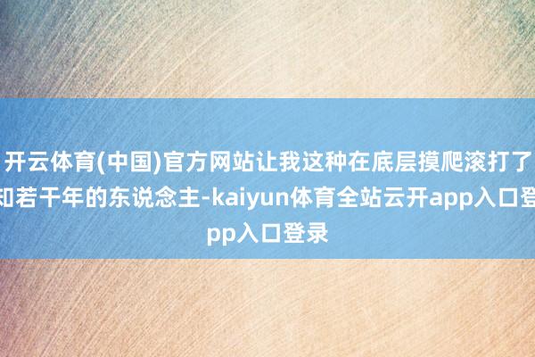 开云体育(中国)官方网站让我这种在底层摸爬滚打了不知若干年的东说念主-kaiyu