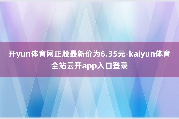 开yun体育网正股最新价为6.35元-kaiyun体育全站云开app入口登录