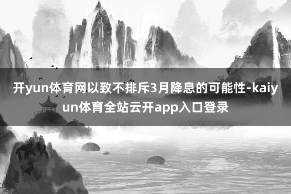 开yun体育网以致不排斥3月降息的可能性-kaiyun体育全站云开app入口登录