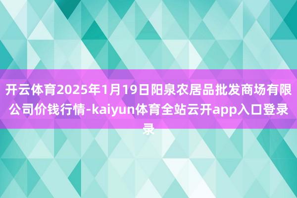 开云体育2025年1月19日阳泉农居品批发商场有限公司价钱行情-kaiyun体育