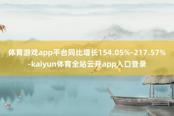 体育游戏app平台同比增长154.05%-217.57%-kaiyun体育全站云