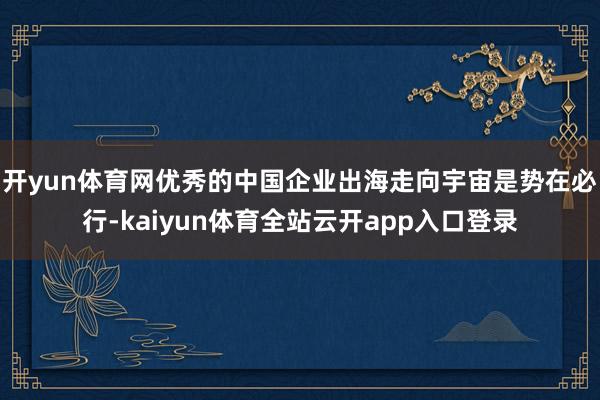 开yun体育网优秀的中国企业出海走向宇宙是势在必行-kaiyun体育全站云开ap