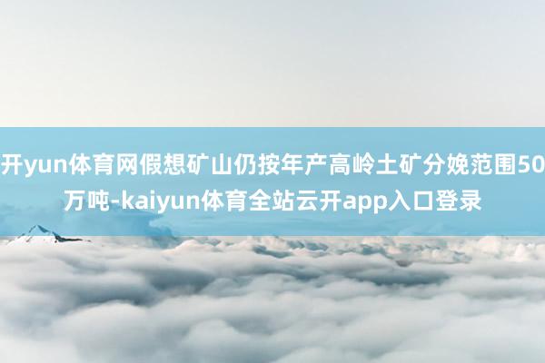 开yun体育网假想矿山仍按年产高岭土矿分娩范围50万吨-kaiyun体育全站云开app入口登录