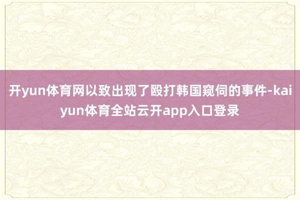 开yun体育网以致出现了殴打韩国窥伺的事件-kaiyun体育全站云开app入口登